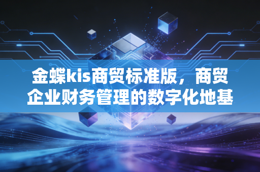 金蝶kis商贸标准版，商贸企业财务管理的数字化地基，还是老会计的最后一道防线？