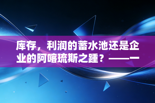 库存，利润的蓄水池还是企业的阿喀琉斯之踵？——一位注会眼中的存货江湖