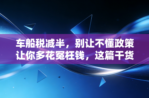 车船税减半，别让不懂政策让你多花冤枉钱，这篇干货帮你省下一顿大餐