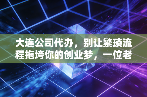 大连公司代办，别让繁琐流程拖垮你的创业梦，一位老会计的真心话