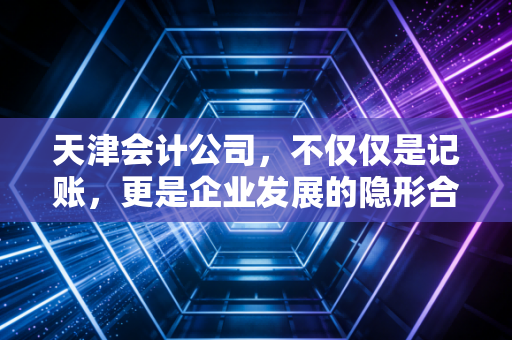 天津会计公司，不仅仅是记账，更是企业发展的隐形合伙人