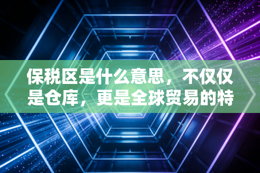 保税区是什么意思，不仅仅是仓库，更是全球贸易的特区密码