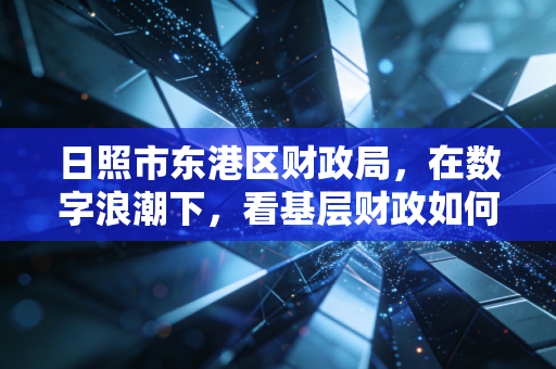 日照市东港区财政局，在数字浪潮下，看基层财政如何守护好百姓的钱袋子