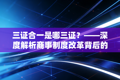 三证合一是哪三证？——深度解析商事制度改革背后的前世今生与实务影响