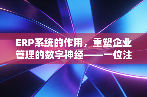 ERP系统的作用，重塑企业管理的数字神经——一位注册会计师的深度观察