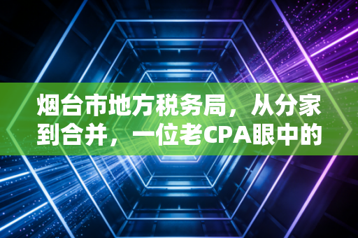 烟台市地方税务局，从分家到合并，一位老CPA眼中的烟台税务进化史