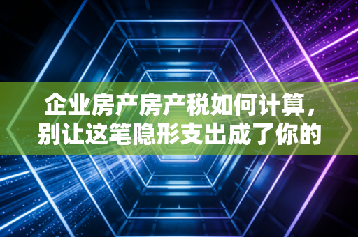 企业房产房产税如何计算，别让这笔隐形支出成了你的利润黑洞