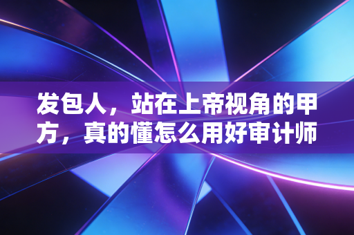 发包人，站在上帝视角的甲方，真的懂怎么用好审计师这把刀吗？