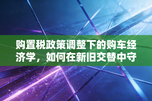 购置税政策调整下的购车经济学，如何在新旧交替中守住你的钱包？