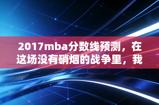 2017mba分数线预测，在这场没有硝烟的战争里，我们该如何突围？