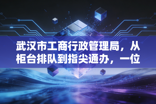 武汉市工商行政管理局，从柜台排队到指尖通办，一位注会眼中的江城商事变革