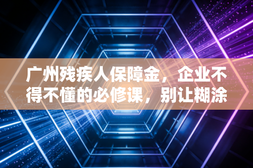 广州残疾人保障金，企业不得不懂的必修课，别让糊涂账拖垮了合规路