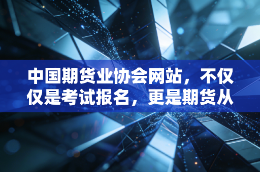 中国期货业协会网站，不仅仅是考试报名，更是期货从业者的避风港与灯塔