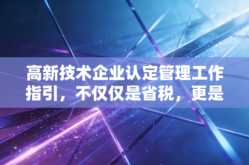 高新技术企业认定管理工作指引，不仅仅是省税，更是企业的一场成人礼——一位CPA的深度解读与实操建议