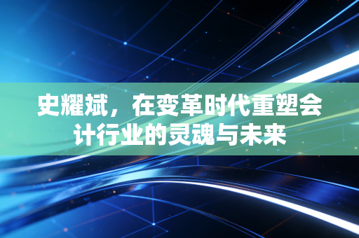 史耀斌，在变革时代重塑会计行业的灵魂与未来