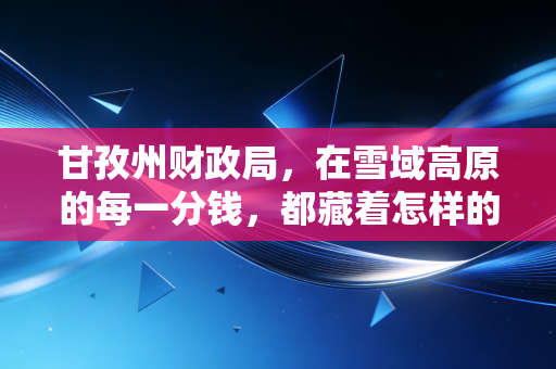 甘孜州财政局，在雪域高原的每一分钱，都藏着怎样的账本与温情？
