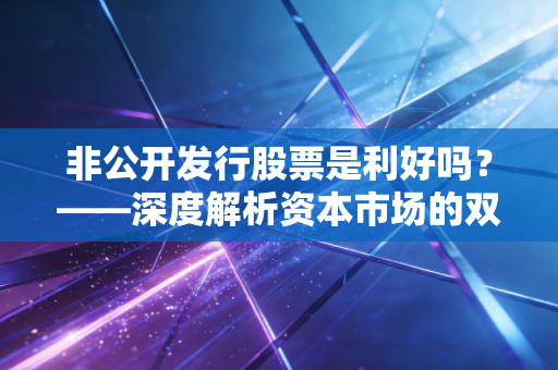 非公开发行股票是利好吗？——深度解析资本市场的双刃剑与普通投资者的生存法则