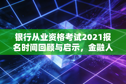 银行从业资格考试2021报名时间回顾与启示，金融人进阶路上的那些坑与光