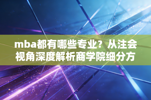 mba都有哪些专业？从注会视角深度解析商学院细分方向与职业红利