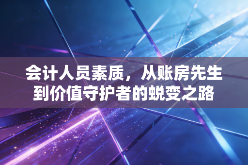 会计人员素质,从账房先生到价值守护者的蜕变之路