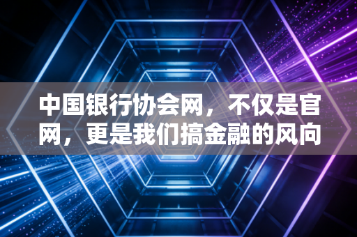 中国银行协会网,不仅是官网,更是我们搞金融的风向标与避雷针