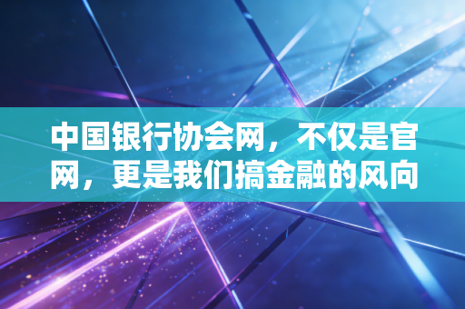 中国银行协会网,不仅是官网,更是我们搞金融的风向标与避雷针