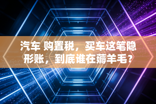 汽车 购置税,买车这笔隐形账,到底谁在薅羊毛?