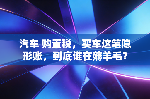 汽车 购置税，买车这笔隐形账，到底谁在薅羊毛？