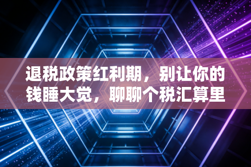 退税政策红利期,别让你的钱睡大觉,聊聊个税汇算里的那些门道与人性