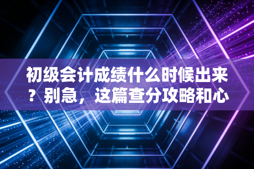 初级会计成绩什么时候出来?别急,这篇查分攻略和心理按摩请查收