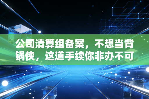 公司清算组备案,不想当背锅侠,这道手续你非办不可