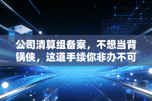 公司清算组备案,不想当背锅侠,这道手续你非办不可