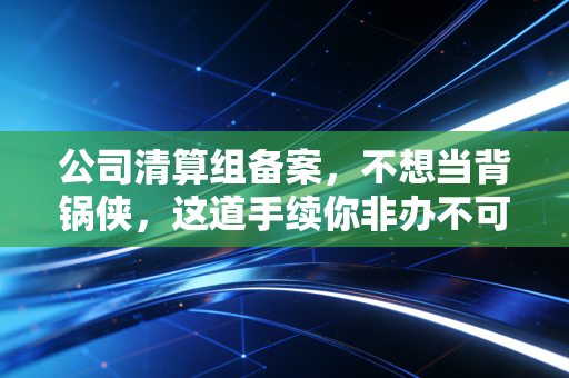 公司清算组备案,不想当背锅侠,这道手续你非办不可