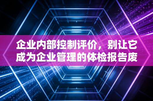 企业内部控制评价,别让它成为企业管理的体检报告废纸——一位注会老兵的真心话