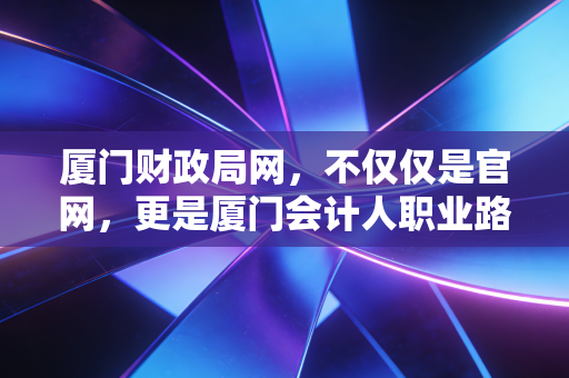 厦门财政局网,不仅仅是官网,更是厦门会计人职业路上的数字灯塔