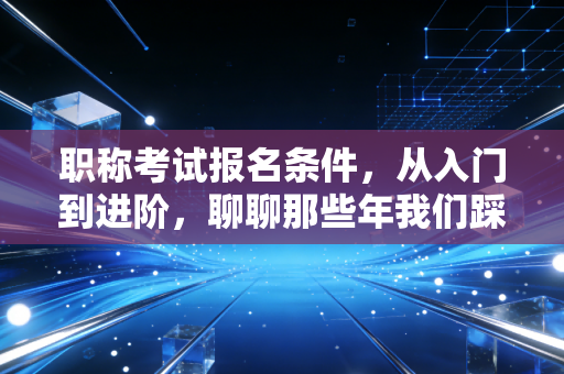 职称考试报名条件,从入门到进阶,聊聊那些年我们踩过的坑与机遇