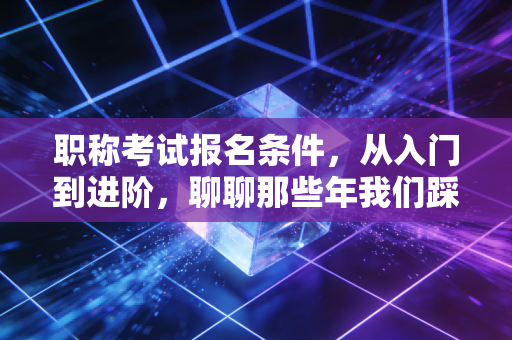 职称考试报名条件，从入门到进阶，聊聊那些年我们踩过的坑与机遇