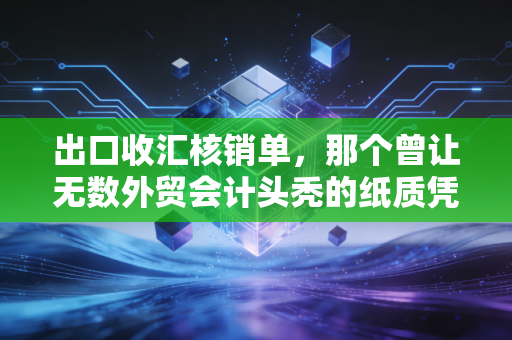 出口收汇核销单，那个曾让无数外贸会计头秃的纸质凭证，究竟见证了什么？