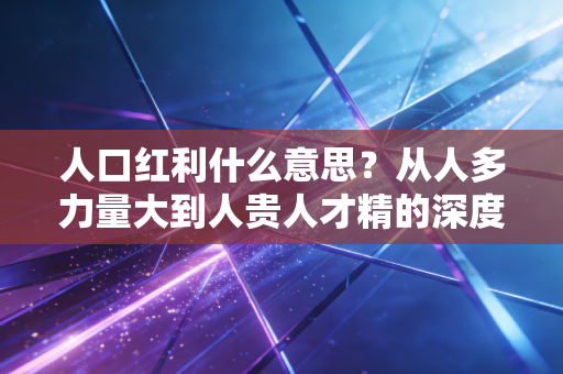 人口红利什么意思?从人多力量大到人贵人才精的深度财经解读