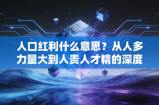 人口红利什么意思？从人多力量大到人贵人才精的深度财经解读