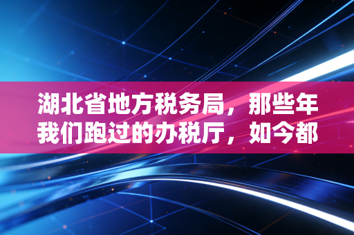 湖北省地方税务局,那些年我们跑过的办税厅,如今都变成了指尖上的便捷