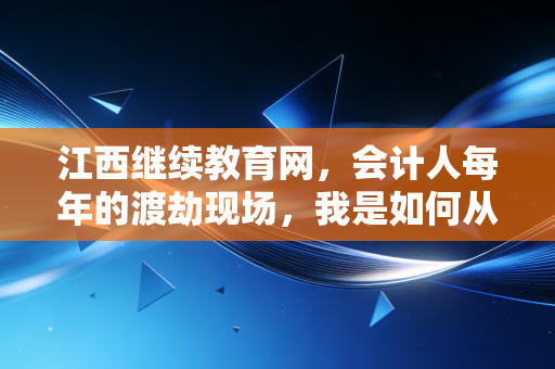 江西继续教育网,会计人每年的渡劫现场,我是如何从崩溃到真香的?