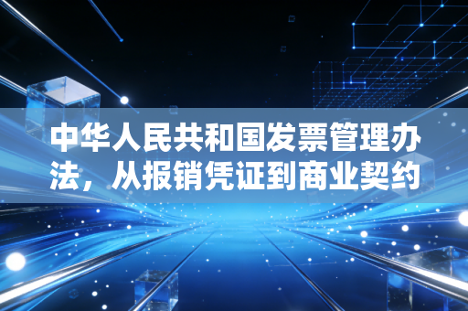 中华人民共和国发票管理办法,从报销凭证到商业契约,我们该如何读懂这张纸背后的深意?