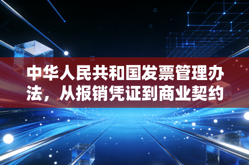 中华人民共和国发票管理办法，从报销凭证到商业契约，我们该如何读懂这张纸背后的深意？