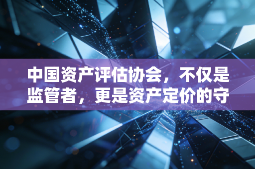 中国资产评估协会，不仅是监管者，更是资产定价的守夜人——在变革浪潮中重塑行业价值