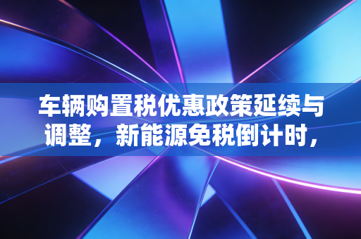 车辆购置税优惠政策延续与调整，新能源免税倒计时，燃油车还能省多少？