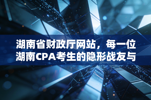 湖南省财政厅网站,每一位湖南CPA考生的隐形战友与进阶指南