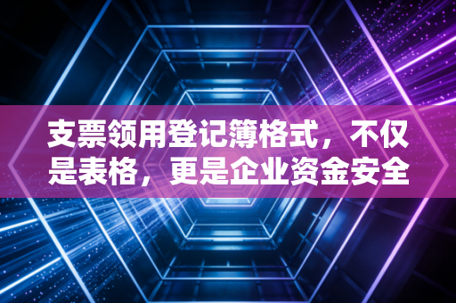 支票领用登记簿格式，不仅是表格，更是企业资金安全的护城河