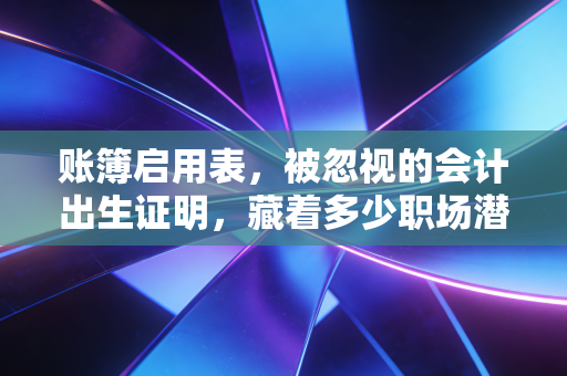 账簿启用表,被忽视的会计出生证明,藏着多少职场潜规则?