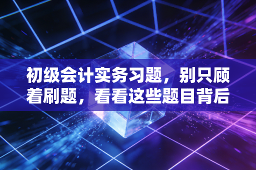初级会计实务习题,别只顾着刷题,看看这些题目背后的商业真相
